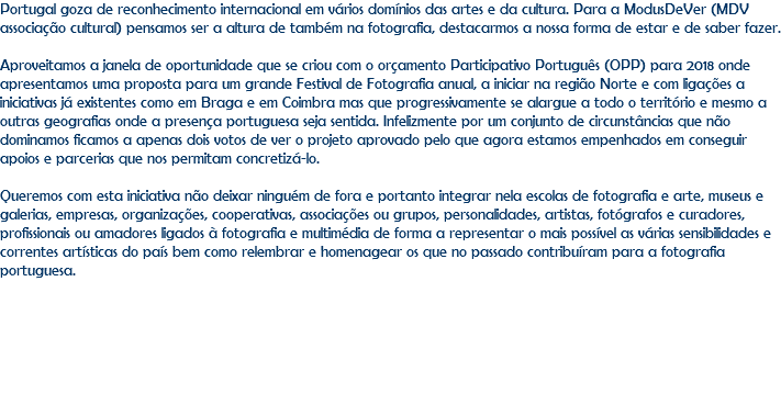 Portugal goza de reconhecimento internacional em vários domínios das artes e da cultura. Para a ModusDeVer (MDV associação cultural) pensamos ser a altura de também na fotografia, destacarmos a nossa forma de estar e de saber fazer. Aproveitamos a janela de oportunidade que se criou com o orçamento Participativo Português (OPP) para 2018 onde apresentamos uma proposta para um grande Festival de Fotografia anual, a iniciar na região Norte e com ligações a iniciativas já existentes como em Braga e em Coimbra mas que progressivamente se alargue a todo o território e mesmo a outras geografias onde a presença portuguesa seja sentida. Infelizmente por um conjunto de circunstâncias que não dominamos ficamos a apenas dois votos de ver o projeto aprovado pelo que agora estamos empenhados em conseguir apoios e parcerias que nos permitam concretizá-lo. Queremos com esta iniciativa não deixar ninguém de fora e portanto integrar nela escolas de fotografia e arte, museus e galerias, empresas, organizações, cooperativas, associações ou grupos, personalidades, artistas, fotógrafos e curadores, profissionais ou amadores ligados à fotografia e multimédia de forma a representar o mais possível as várias sensibilidades e correntes artísticas do país bem como relembrar e homenagear os que no passado contribuíram para a fotografia portuguesa. 